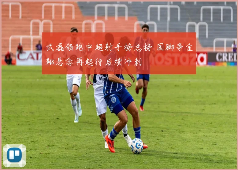 武磊领跑中超射手榜总榜 国脚争金靴悬念再起待后续冲刺
