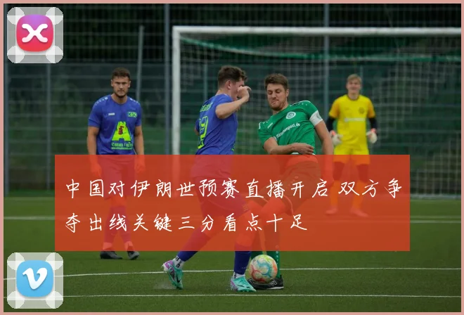 中国对伊朗世预赛直播开启 双方争夺出线关键三分看点十足
