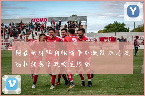 阿森纳对阵利物浦争夺激烈 双方攻防拉锯悬念延续至终场