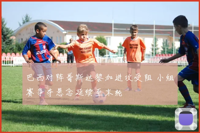 巴西对阵哥斯达黎加进攻受阻 小组赛争夺悬念延续至末轮