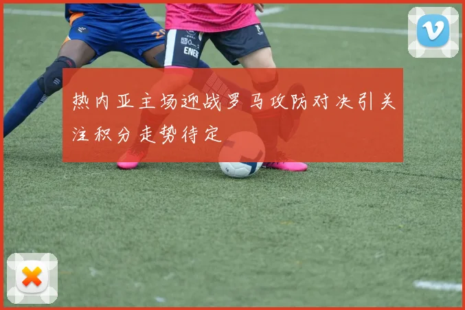 热内亚主场迎战罗马攻防对决引关注积分走势待定
