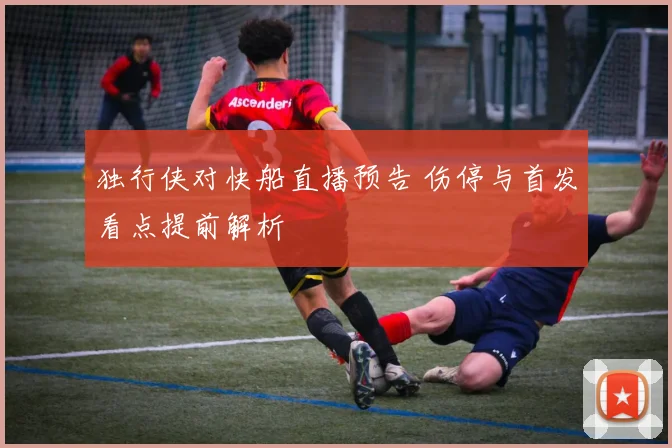 独行侠对快船直播预告 伤停与首发看点提前解析