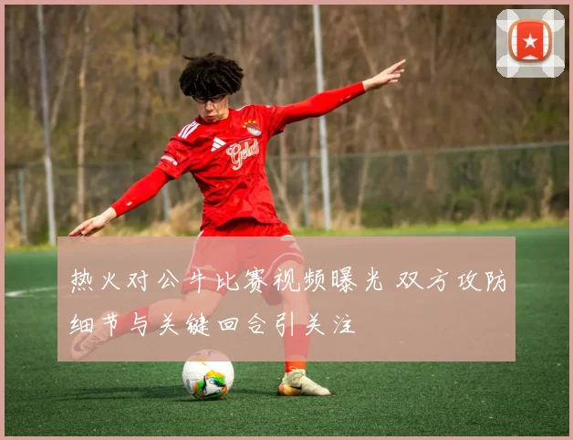 热火对公牛比赛视频曝光 双方攻防细节与关键回合引关注