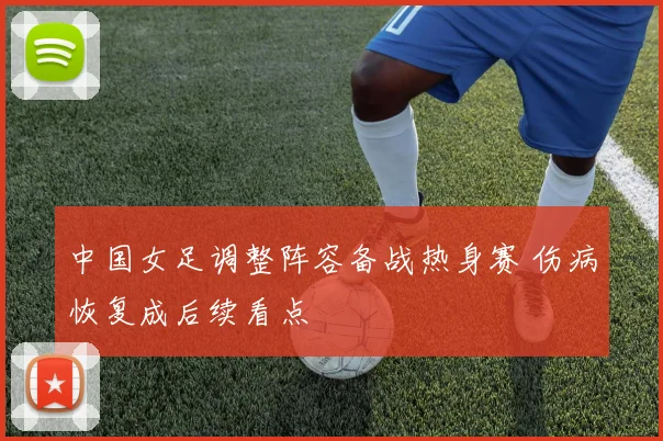 中国女足调整阵容备战热身赛 伤病恢复成后续看点