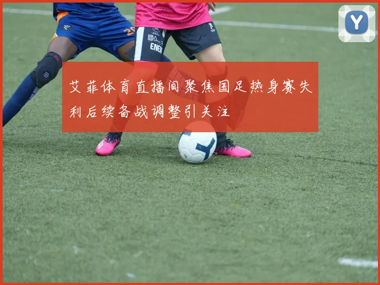 艾菲体育直播间聚焦国足热身赛失利后续备战调整引关注