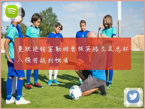 曼联逆转富勒姆晋级英格兰足总杯八强将战利物浦