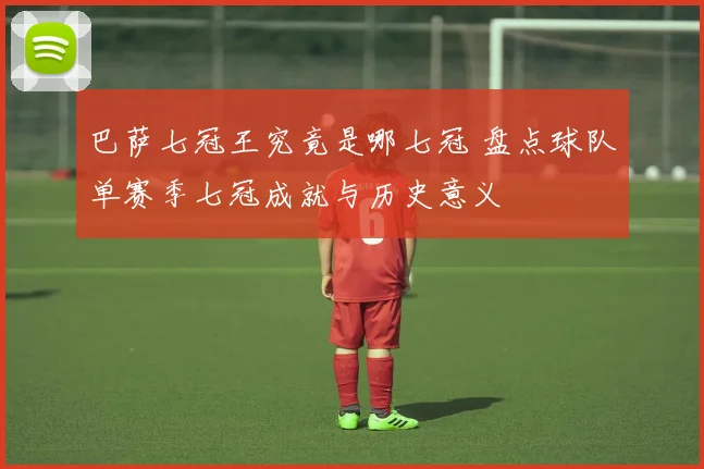 巴萨七冠王究竟是哪七冠 盘点球队单赛季七冠成就与历史意义
