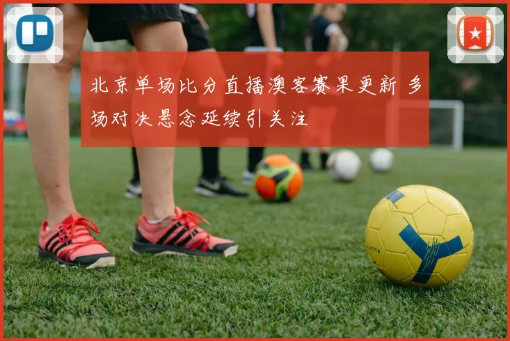 北京单场比分直播澳客赛果更新 多场对决悬念延续引关注