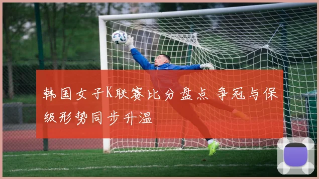 韩国女子K联赛比分盘点 争冠与保级形势同步升温